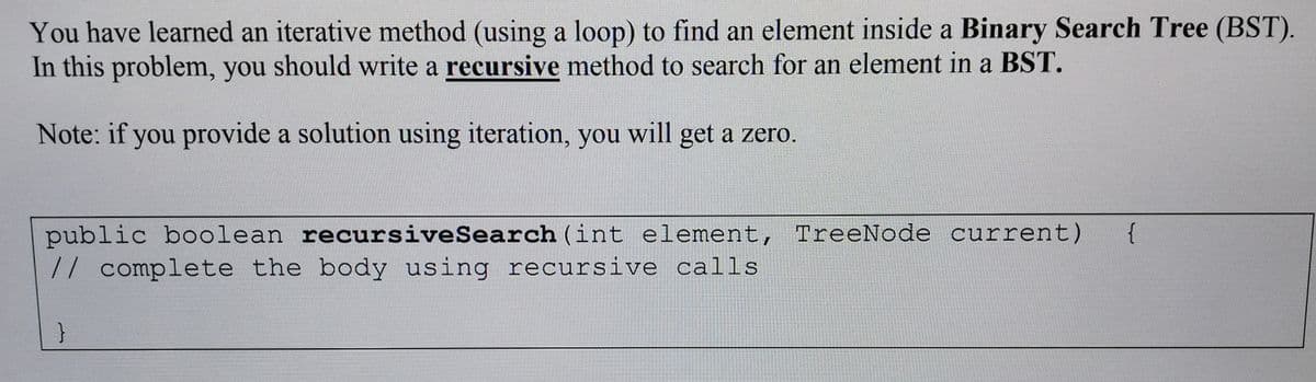 You have learned an iterative method (using a loop) to find an element inside a Binary Search Tree (BST).
In this problem, you should write a recursive method to search for an element in a BST.
Note: if you provide a solution using iteration, you will get a zero.
public boolean recursiveSearch (int element, TreeNode current)
// complete the body using recursive calls
{
}
