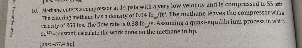 10. Methane enters a compressor at 14 psia with a very low velocity and is compressed to 55 psia.
The entering methane has a density of 0.04 lb /ft. The methane leaves the compressor with a
velocity of 250 fps. The flow rate is 0.38 lb/s. Assuming a quasi-equilibrium process in which
pu133=constant, calculate the work done on the methane in hp.
m
m
[ans: -57.4 hp]
to Thermodynamics
