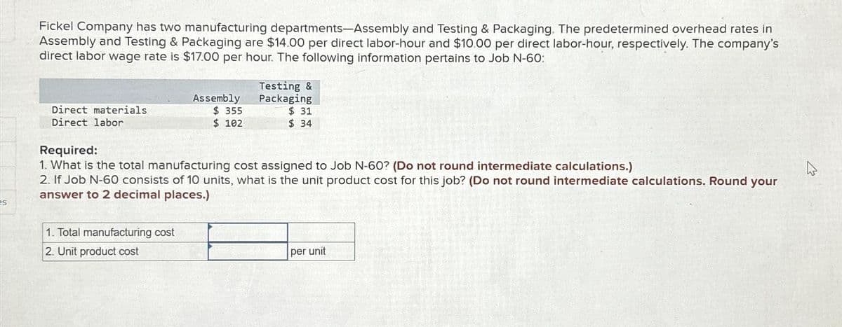 es
Fickel Company has two manufacturing departments-Assembly and Testing & Packaging. The predetermined overhead rates in
Assembly and Testing & Packaging are $14.00 per direct labor-hour and $10.00 per direct labor-hour, respectively. The company's
direct labor wage rate is $17.00 per hour. The following information pertains to Job N-60:
Direct materials
Direct labor
Assembly
$355
$ 102
1. Total manufacturing cost
2. Unit product cost
Testing &
Packaging
$31
$34
Required:
1. What is the total manufacturing cost assigned to Job N-60? (Do not round intermediate calculations.)
2. If Job N-60 consists of 10 units, what is the unit product cost for this job? (Do not round intermediate calculations. Round your
answer to 2 decimal places.)
per unit