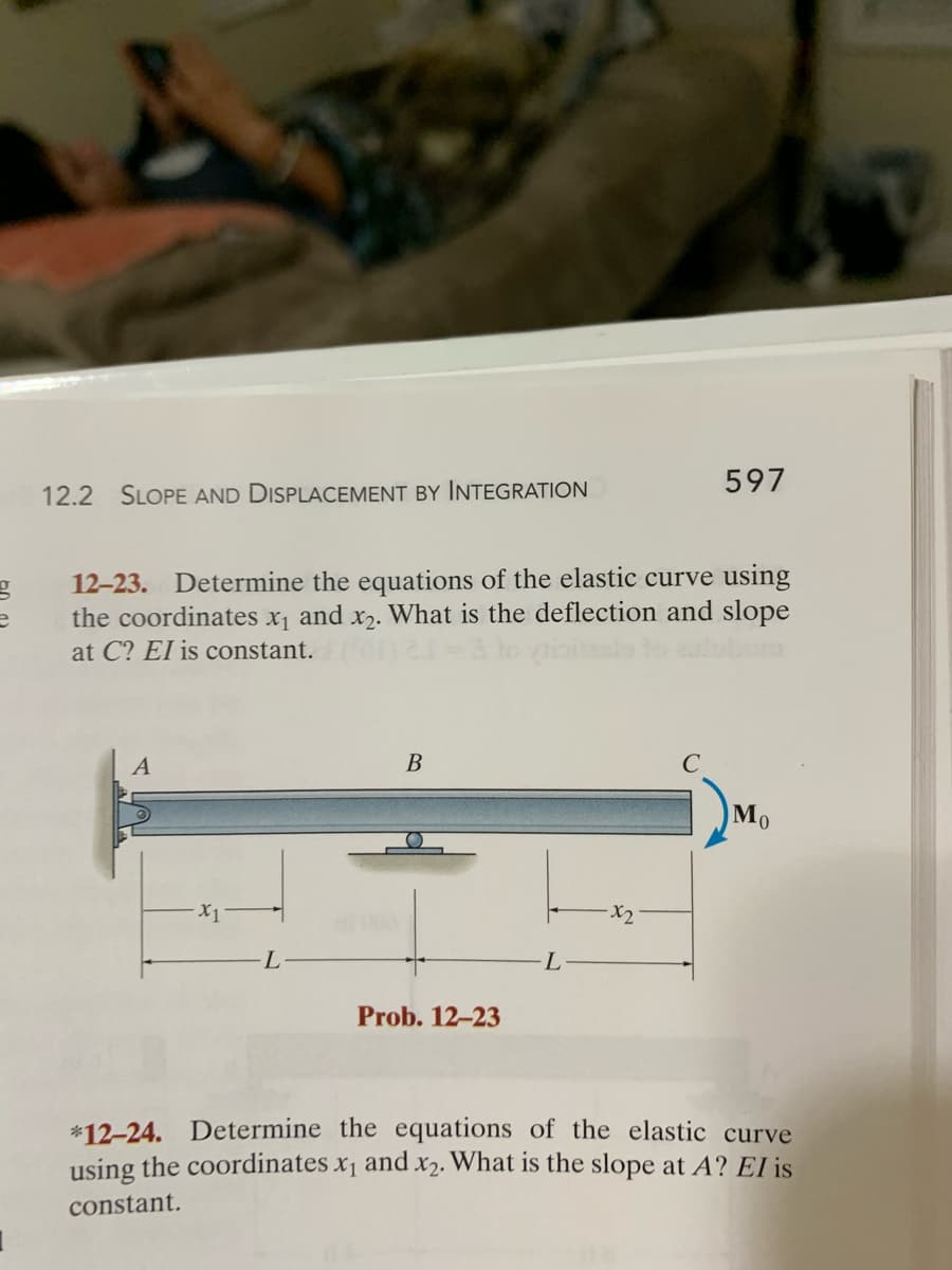 597
12.2 SLOPE AND DISPLACEMENT BY INTEGRATION
12-23. Determine the equations of the elastic curve using
the coordinates x, and x,. What is the deflection and slope
at C? EI is constant.
В
Mo
X2
L
Prob. 12-23
*12-24. Determine the equations of the elastic curve
using the coordinates x1 and x2. What is the slope at A? EI is
constant.
