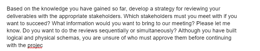 Based on the knowledge you have gained so far, develop a strategy for reviewing your
deliverables with the appropriate stakeholders. Which stakeholders must you meet with if you
want to succeed? What information would you want to bring to our meeting? Please let me
know. Do you want to do the reviews sequentially or simultaneously? Although you have built
logical and physical schemas, you are unsure of who must approve them before continuing
with the projec