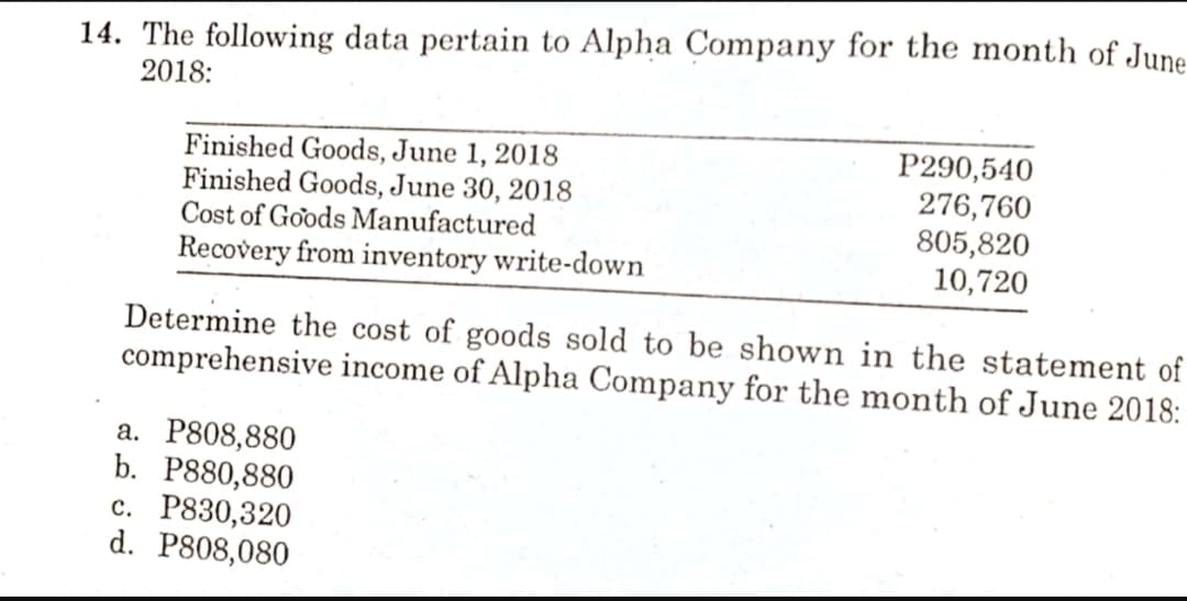 14. The following data pertain to Alpha Company for the month of June
2018:
Finished Goods, June 1, 2018
Finished Goods, June 30, 2018
Cost of Goods Manufactured
Recovery from inventory write-down
P290,540
276,760
805,820
10,720
Determine the cost of goods sold to be shown in the statement of
comprehensive income of Alpha Company for the month of June 2018:
а. Р808,880
b. Р880,880
с. Р830,320
d. P808,080
