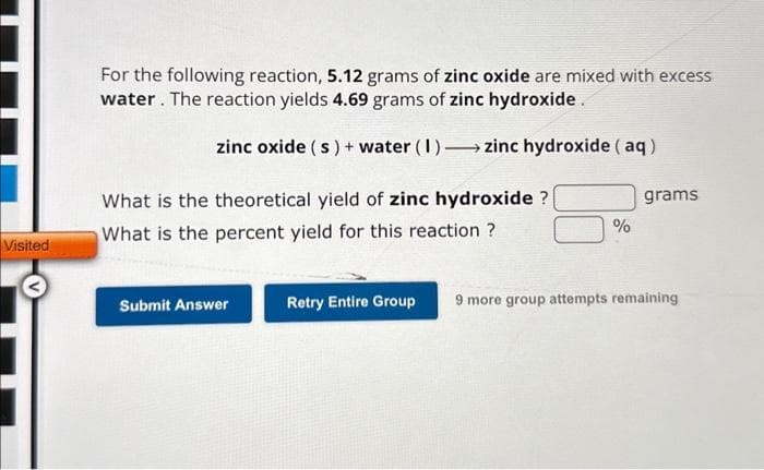 Visited
For the following reaction, 5.12 grams of zinc oxide are mixed with excess
water. The reaction yields 4.69 grams of zinc hydroxide.
zinc oxide (s) + water (1)→→ zinc hydroxide (aq)
What is the theoretical yield of zinc hydroxide ?
What is the percent yield for this reaction ?
Submit Answer
%
grams
Retry Entire Group 9 more group attempts remaining