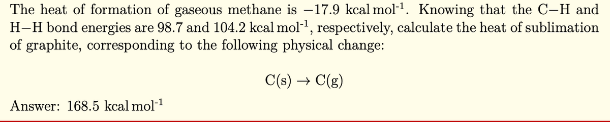 The heat of formation of gaseous methane is −17.9 kcal mol-¹. Knowing that the C-H and
H-H bond energies are 98.7 and 104.2 kcal mol-¹, respectively, calculate the heat of sublimation
of graphite, corresponding to the following physical change:
C(s) → C(g)
Answer: 168.5 kcal mol-¹