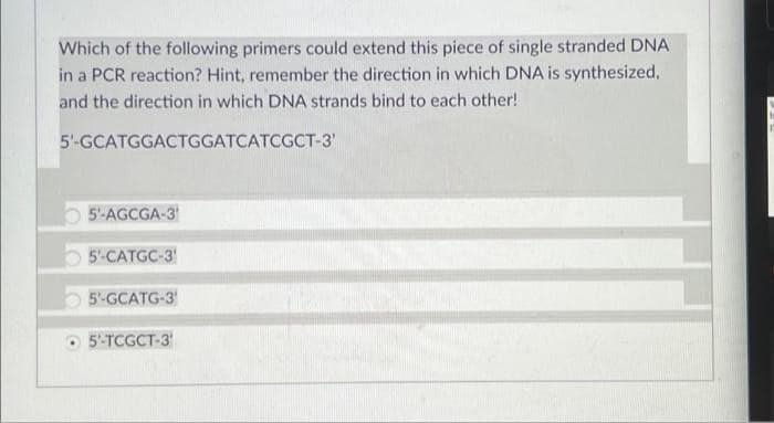 Which of the following primers could extend this piece of single stranded DNA
in a PCR reaction? Hint, remember the direction in which DNA is synthesized,
and the direction in which DNA strands bind to each other!
5'-GCATGGACTGGATCATCGCT-3'
5'-AGCGA-3
5'-CATGC-3'
5'-GCATG-3'
5'-TCGCT-3