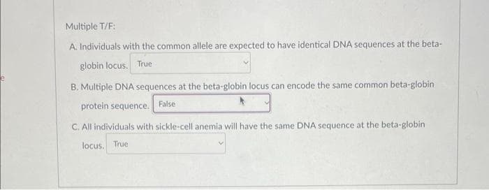 Multiple T/F:
A. Individuals with the common allele are expected to have identical DNA sequences at the beta-
globin locus. True
B. Multiple DNA sequences at the beta-globin locus can encode the same common beta-globin
protein sequence.
C. All individuals with sickle-cell anemia will have the same DNA sequence at the beta-globin.
locus. True
False