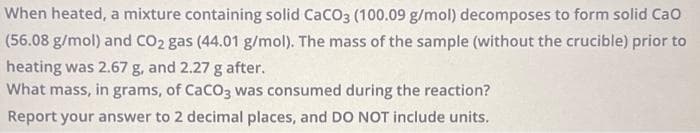 When heated, a mixture containing solid CaCO3 (100.09 g/mol) decomposes to form solid CaO
(56.08 g/mol) and CO2 gas (44.01 g/mol). The mass of the sample (without the crucible) prior to
heating was 2.67 g, and 2.27 g after.
What mass, in grams, of CaCO3 was consumed during the reaction?
Report your answer to 2 decimal places, and DO NOT include units.