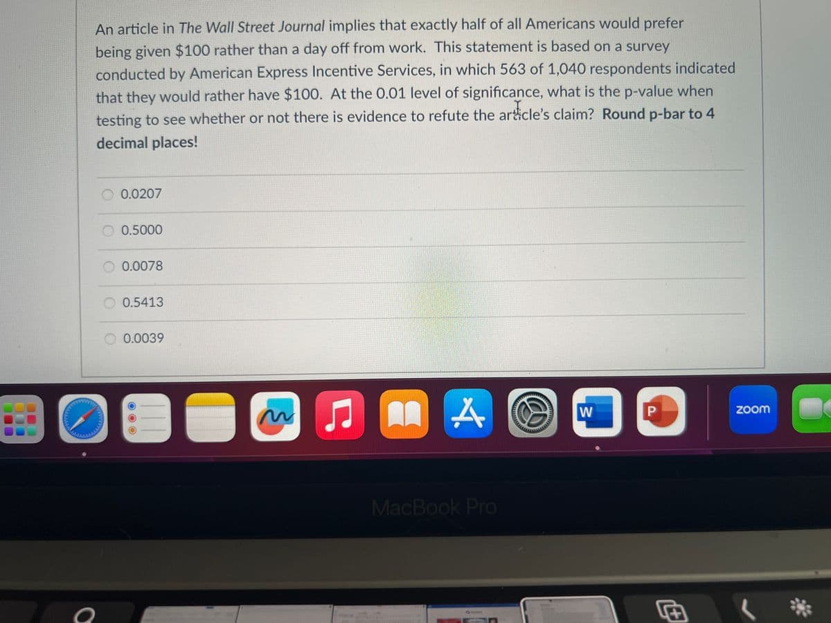 An article in The Wall Street Journal implies that exactly half of all Americans would prefer
being given $100 rather than a day off from work. This statement is based on a survey
conducted by American Express Incentive Services, in which 563 of 1,040 respondents indicated
that they would rather have $100. At the 0.01 level of significance, what is the p-value when
testing to see whether or not there is evidence to refute the article's claim? Round p-bar to 4
decimal places!
O
0.0207
0.5000
0.0078
0.5413
0.0039
Ç
MA
MacBook Pro
W
1
P
D
zoom
L