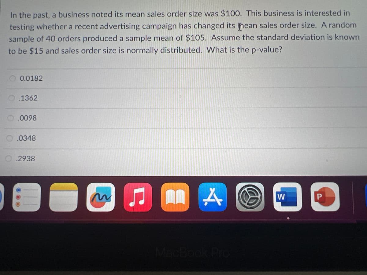 In the past, a business noted its mean sales order size was $100. This business is interested in
testing whether a recent advertising campaign has changed its inean sales order size. A random
sample of 40 orders produced a sample mean of $105. Assume the standard deviation is known
to be $15 and sales order size is normally distributed. What is the p-value?
0.0182
O.1362
.0098
.0348
O.2938
~
11
A
D
W
P