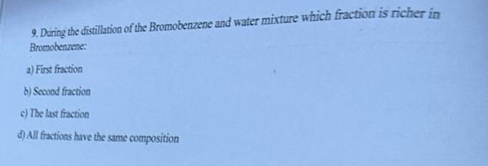 9. During the distillation of the Bromobenzene and water mixture which fraction is richer in
Bromobenzene:
a) First fraction
b) Second fraction
c) The last fraction
d) All fractions have the same composition