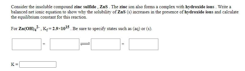 Consider the insoluble compound zinc sulfide , ZnS. The zinc ion also forms a complex with hydroxide ions . Write a
balanced net ionic equation to show why the solubility of ZnS (s) increases in the presence of hydroxide ions and calculate
the equilibrium constant for this reaction.
For Zn(OH), , K= 2.9×1015. Be sure to specify states such as (aq) or (s).
K =
