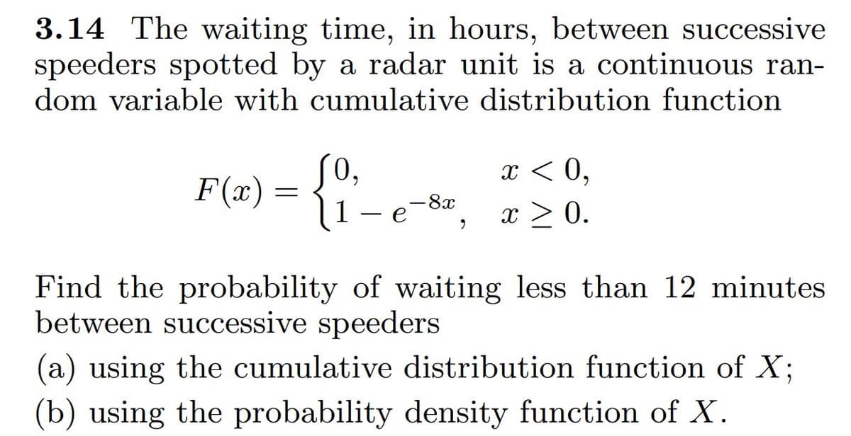 **Problem 3.14:**

The waiting time, in hours, between successive speeders spotted by a radar unit is a continuous random variable with the cumulative distribution function:

\[
F(x) = 
\begin{cases} 
0, & x < 0, \\
1 - e^{-8x}, & x \geq 0. 
\end{cases}
\]

Find the probability of waiting less than 12 minutes between successive speeders:

(a) Using the cumulative distribution function of \(X\).

(b) Using the probability density function of \(X\).