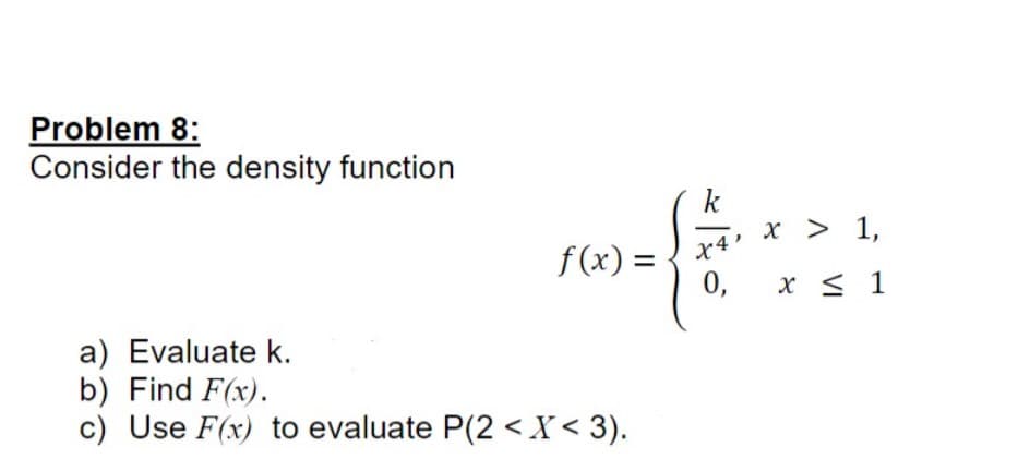 Problem 8:
Consider the density function
f(x) = x4'
0,
a) Evaluate k.
b) Find F(x).
c) Use F(x) to evaluate P(2 < X < 3).
x > 1,
x ≤ 1