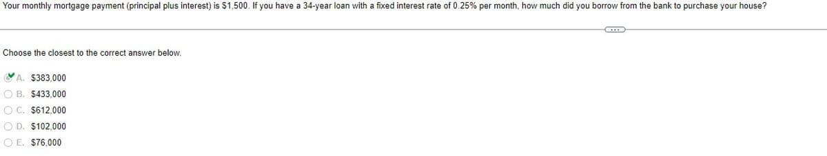 Your monthly mortgage payment (principal plus interest) is $1,500. If you have a 34-year loan with a fixed interest rate of 0.25% per month, how much did you borrow from the bank to purchase your house?
Choose the closest to the correct answer below.
CA. $383,000
OB. $433,000
OC. $612,000
O D. $102,000
OE. $76,000