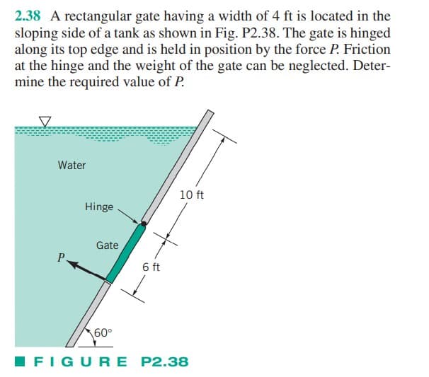 2.38 A rectangular gate having a width of 4 ft is located in the
sloping side of a tank as shown in Fig. P2.38. The gate is hinged
along its top edge and is held in position by the force P. Friction
at the hinge and the weight of the gate can be neglected. Deter-
mine the required value of P.
V
Water
P
Hinge
Gate
60°
10 ft
1s+
6 ft
FIGURE P2.38