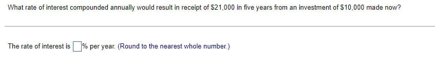 What rate of interest compounded annually would result in receipt of $21,000 in five years from an investment of $10,000 made now?
The rate of interest is% per year. (Round to the nearest whole number.)