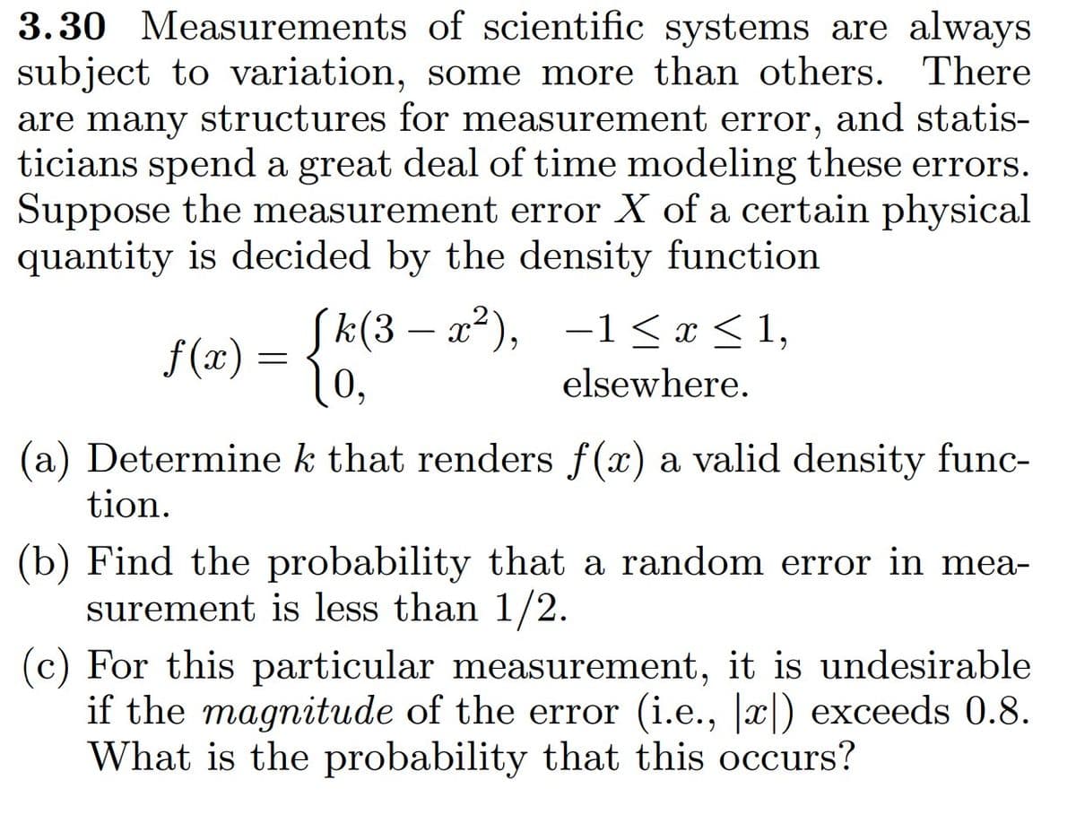 3.30 Measurements of scientific systems are always
subject to variation, some more than others. There
are many structures for measurement error, and statis-
ticians spend a great deal of time modeling these errors.
Suppose the measurement error X of a certain physical
quantity is decided by the density function
[k(3-x²),
f(x) =
10,
(a) Determine k that renders f(x) a valid density func-
tion.
(b) Find the probability that a random error in mea-
surement is less than 1/2.
−1≤x≤1,
elsewhere.
(c) For this particular measurement, it is undesirable
if the magnitude of the error (i.e., |x|) exceeds 0.8.
What is the probability that this occurs?