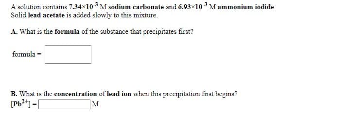 A solution contains 7.34x103 M sodium carbonate and 6.93x10-3 M ammonium iodide.
Solid lead acetate is added slowly to this mixture.
A. What is the formula of the substance that precipitates first?
formula =
B. What is the concentration of lead ion when this precipitation first begins?
[Pb2*) =|
M
