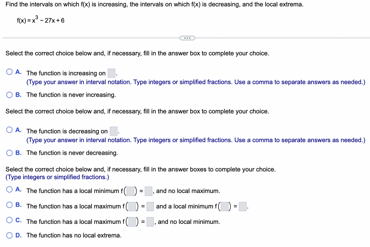 Find the intervals on which f(x) is increasing, the intervals on which f(x) is decreasing, and the local extrema.
f(x) = x³ -
=x27x+6
Select the correct choice below and, if necessary, fill in the answer box to complete your choice.
A. The function is increasing on
(Type your answer in interval notation. Type integers or simplified fractions. Use a comma to separate answers as needed.)
B. The function is never increasing.
Select the correct choice below and, if necessary, fill in the answer box to complete your choice.
A. The function is decreasing on
(Type your answer in interval notation. Type integers or simplified fractions. Use a comma to separate answers as needed.)
B. The function is never decreasing.
Select the correct choice below and, if necessary, fill in the answer boxes to complete your choice.
(Type integers or simplified fractions.)
=
A. The function has a local minimum f( )
B. The function has a local maximum f()
C. The function has a local maximum f
D. The function has no local extrema.
=
=
and no local maximum.
and a local minimum f()
and no local minimum.
=