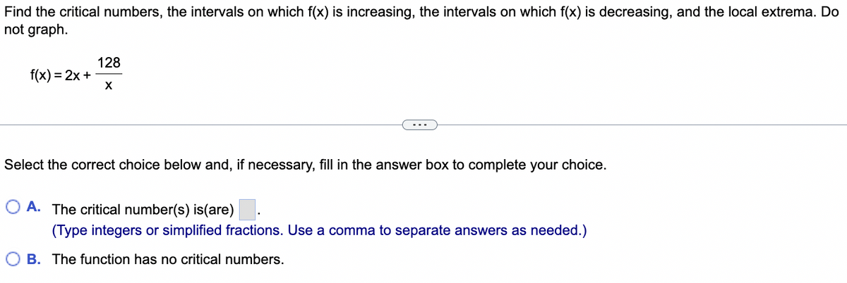 Find the critical numbers, the intervals on which f(x) is increasing, the intervals on which f(x) is decreasing, and the local extrema. Do
not graph.
f(x) = 2x +
128
X
Select the correct choice below and, if necessary, fill in the answer box to complete your choice.
O A. The critical number(s) is(are)
(Type integers or simplified fractions. Use a comma to separate answers as needed.)
B. The function has no critical numbers.