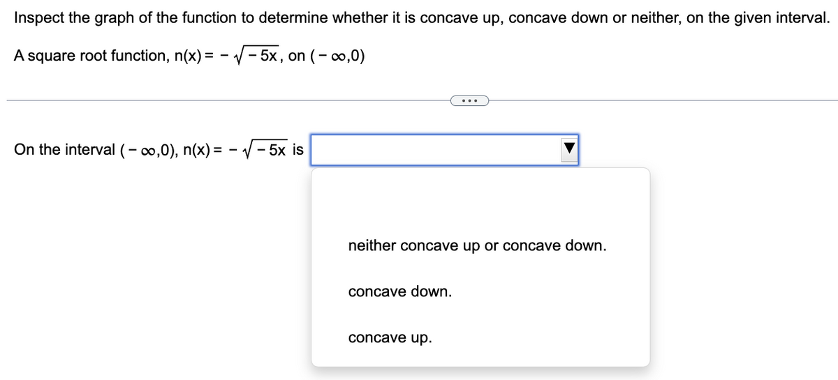 Inspect the graph of the function to determine whether it is concave up, concave down or neither, on the given interval.
A square root function, n(x) = -√√√-5x, on (-∞,0)
On the interval (-∞,0), n(x) = -√√ -5x is
neither concave up or concave down.
concave down.
concave up.