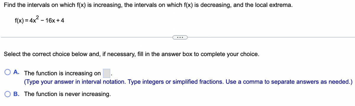 Find the intervals on which f(x) is increasing, the intervals on which f(x) is decreasing, and the local extrema.
f(x) = 4x² - 16x +4
Select the correct choice below and, if necessary, fill in the answer box to complete your choice.
OA. The function is increasing on
(Type your answer in interval notation. Type integers or simplified fractions. Use a comma to separate answers as needed.)
B. The function is never increasing.