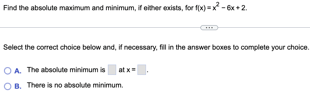 Find the absolute maximum and minimum, if either exists, for f(x) = x² - 6x + 2.
Select the correct choice below and, if necessary, fill in the answer boxes to complete your choice.
A. The absolute minimum is at x =
B. There is no absolute minimum.