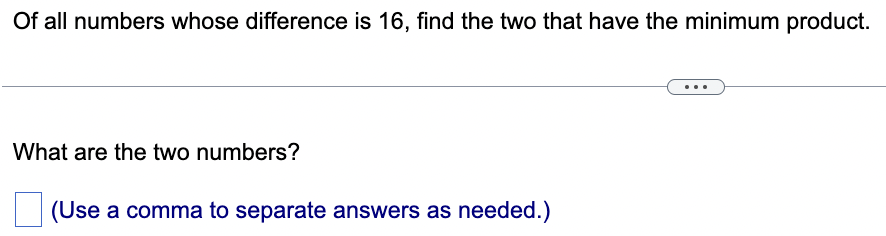 Of all numbers whose difference is 16, find the two that have the minimum product.
What are the two numbers?
(Use a comma to separate answers as needed.)