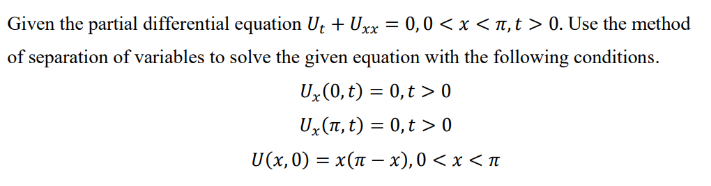 Given the partial differential equation Ut + Uxx = 0,0 < x < TT,t > 0. Use the method
of separation of variables to solve the given equation with the following conditions.
Ux(0, t) = 0,t > 0
Ux(T, t) = 0, t > 0
U(x, 0) = x(1 – x), 0 < x < n
