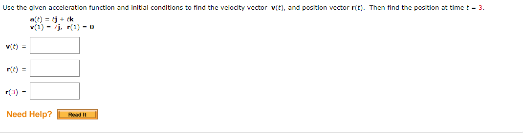 Use the given acceleration function and initial conditions to find the velocity vector v(t), and position vector r(t). Then find the position at time t = 3.
a(t) = tj + tk
v(1) = 7j, r(1) = 0
v(t) =
r(t) =
r(3) =
Need Help?
Read It
