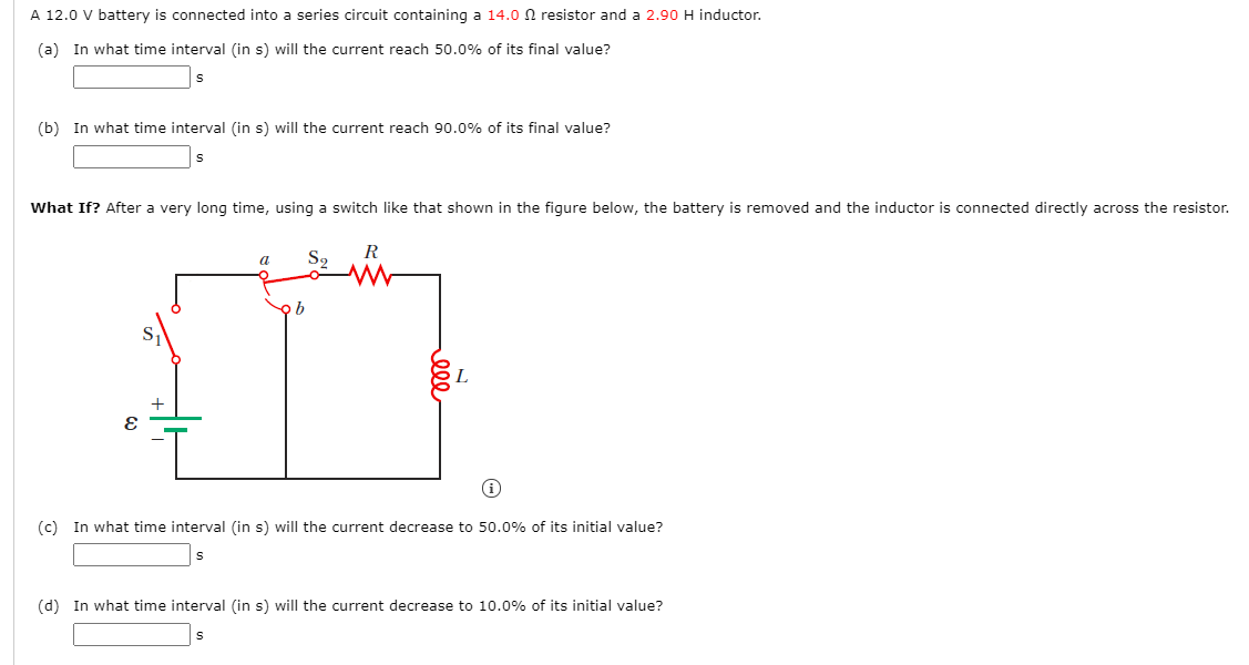 A 12.0 V battery is connected into a series circuit containing a 14.0 N resistor and a 2.90 H inductor.
(a) In what time interval (in s) will the current reach 50.0% of its final value?
(b) In what time interval (in s) will the current reach 90.0% of its final value?
What If? After a very long time, using a switch like that shown in the figure below, the battery is removed and the inductor is connected directly across the resistor.
S2
a
오b
(c) In what time interval (in s) will the current decrease to 50.0% of its initial value?
(d) In what time interval (in s) will the current decrease to 10.0% of its initial value?
