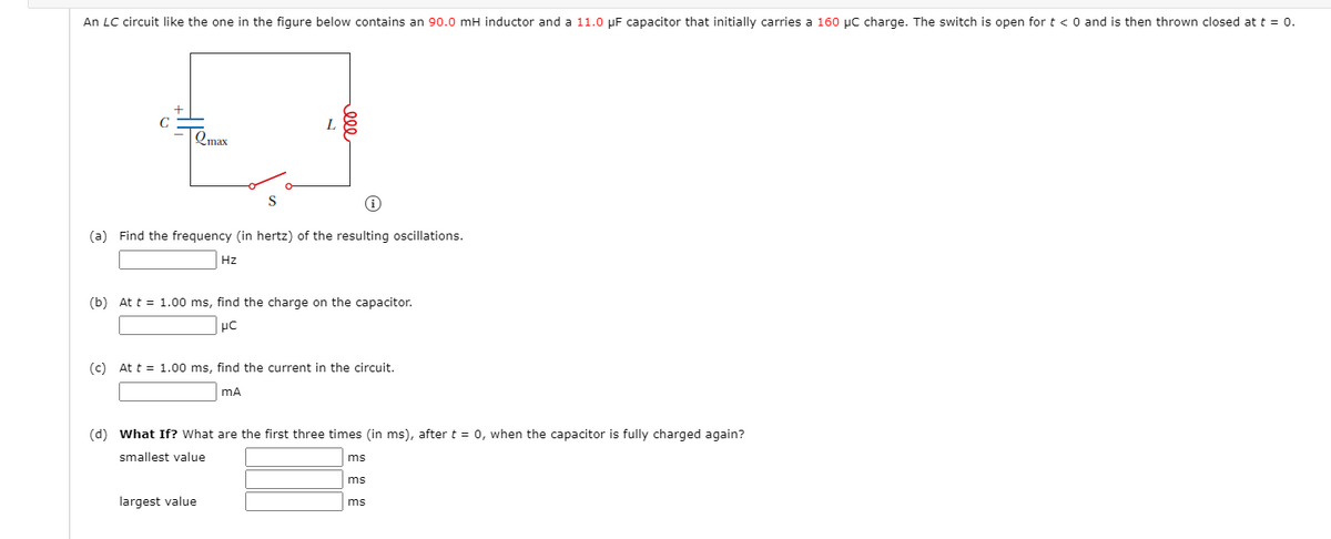 An LC circuit like the one in the figure below contains an 90.0 mH inductor and a 11.0 µF capacitor that initially carries a 160 µC charge. The switch is open for t < 0 and is then thrown closed at t = 0.
C
Qmax
(a) Find the frequency (in hertz) of the resulting oscillations.
Hz
(b) At t = 1.00 ms, find the charge on the capacitor.
(c) At t = 1.00 ms, find the current in the circuit.
(d) What If? What are the first three times (in ms), aftert = 0, when the capacitor is fully charged again?
smallest value
ms
ms
largest value
ms
ell
