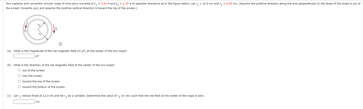 Two coplanar and concentric circular loops of wire carry currents of I, = 5.90 A and I, = 2.30 A in opposite directions as in the figure below. Let r, = 12.0 cm and r, = 8.60 cm. (Assume the positive direction along the axis perpendicular to the faces of the loops is out of
the screen (towards you) and assume the positive vertical direction is toward the top of the screen.)
(a) What is the magnitude of the net magnetic field (in µT) at the center of the two loops?
PT
(b) What is the direction of the net magnetic field at the center of the two loops?
out of the screen
O into the screen
O toward the top of the screen
O toward the bottom of the screen
(c) Let r, remain fixed at 12.0 cm and let r, be a variable. Determine the value ofr, (in cm) such that the net field at the center of the loops is zero.
cm
