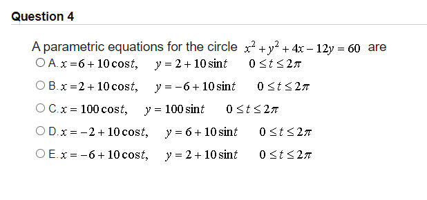 Question 4
A parametric equations for the circle x? + y? + 4x – 12y = 60 are
O A.x =6 + 10 cost,
y = 2 + 10 sint
0 st<27
O B.x =2 + 10 cost,
y = -6+ 10 sint
0 <t<27
O C.x = 100 cost,
y = 100 sint
0 St<27
O D.x = -2 + 10cost,
y = 6+ 10 sint
0 <t<27
O E.x = -6 + 10 cost,
y = 2 + 10 sint
0 st<27
