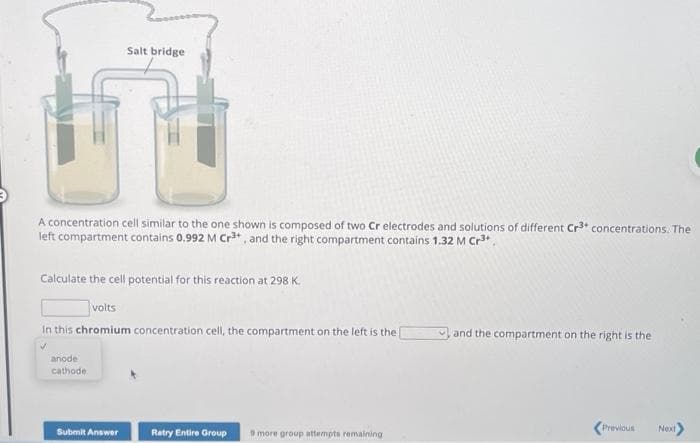 Salt bridge
TU
A concentration cell similar to the one shown is composed of two Cr electrodes and solutions of different Cr3+ concentrations. The
left compartment contains 0.992 M Cr³+, and the right compartment contains 1.32 M Cr³+
Calculate the cell potential for this reaction at 298 K.
volts
In this chromium concentration cell, the compartment on the left is the
anode
cathode.
Submit Answer
Retry Entire Group 9 more group attempts remaining
and the compartment on the right is the
Previous
Next