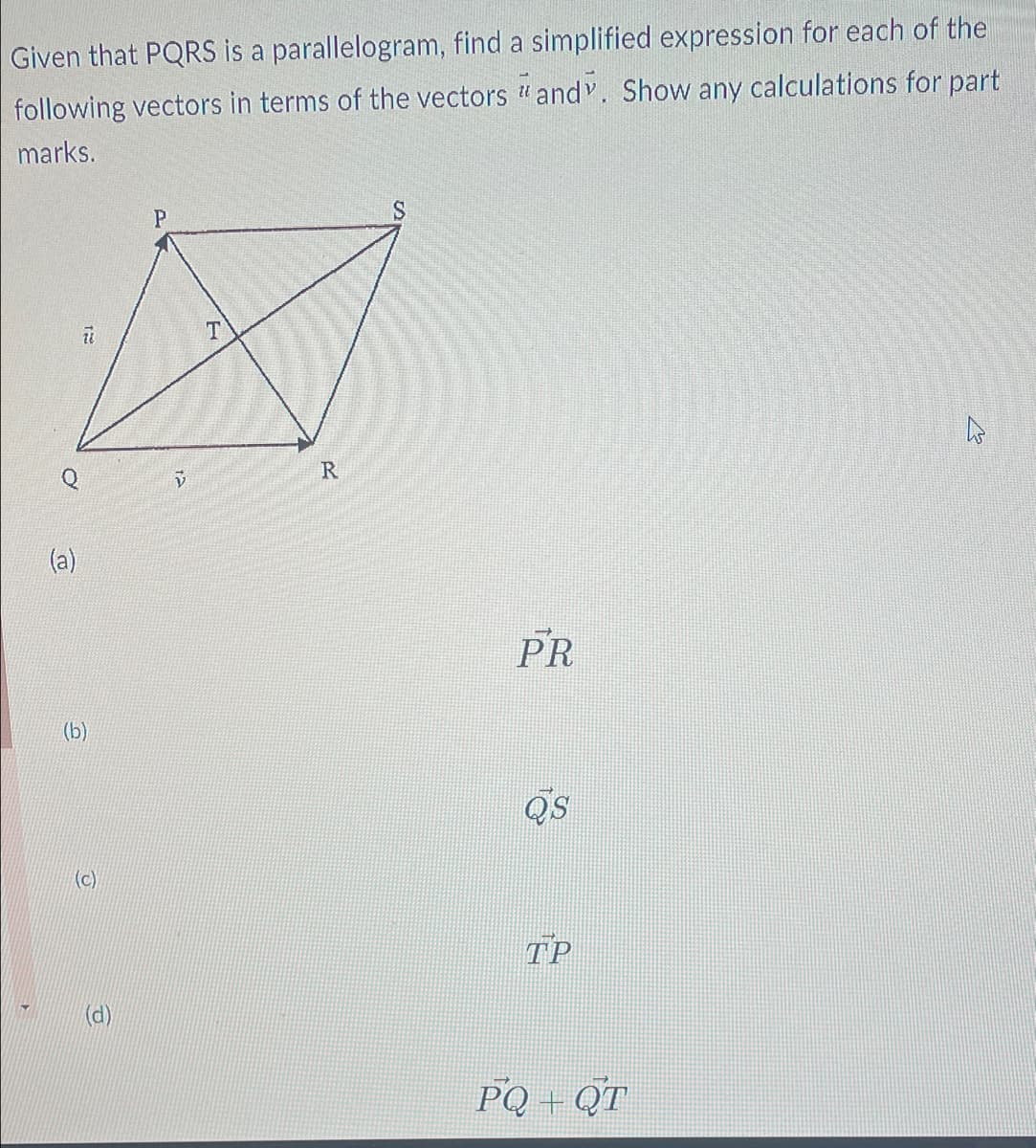 Given that PQRS is a
parallelogram, find a simplified expression for each of the
following vectors in terms of the vectors andv. Show any calculations for part
marks.
(a)
12
(b)
(c)
e
P
13
T
R
PR
Q's
TP
PQ+QT