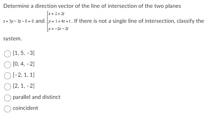 Determine a direction vector of the line of intersection of the two planes
[x = 2 + 2t
x+ 5y-3z-8= 0 and y= 1+ 4s+t. If there is not a single line of intersection, classify the
|z= -2s- 2t
system.
O [1, 5, -3]
[0, 4, -2]
[-2, 1, 1]
[2, 1, -2]
parallel and distinct
coincident