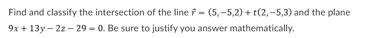 Find and classify the intersection of the line = (5,−5,2) + t(2,−5,3) and the plane
9x + 13y - 2z-29 = 0. Be sure to justify you answer mathematically.