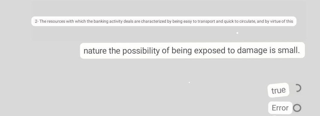 2- The resources with which the banking activity deals are characterized by being easy to transport and quick to circulate, and by virtue of this
nature the possibility of being exposed to damage is small.
true
C.
Error
