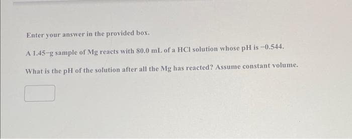 Enter your answer in the provided box.
A 1.45-g sample of Mg reacts with 80.0 mL of a HCI solution whose pH is -0.544.
What is the pH of the solution after all the Mg has reacted? Assume constant volume.
