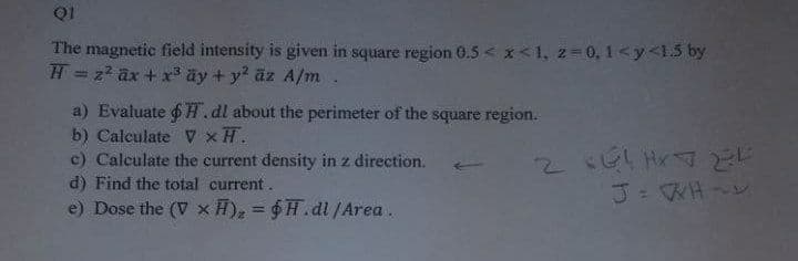 Q1
The magnetic field intensity is given in square region 0.5 < x<1, 2 0, 1<y<1.5 by
H = z2 ax + x3 ãy + y2 äz A/m.
a) Evaluate 6H.dl about the perimeter of the square region.
b) Calculate v xH.
c) Calculate the current density in z direction.
2661 Hr
d) Find the total current.
e) Dose the (V x H), = $H.dl/Area.
%3D
