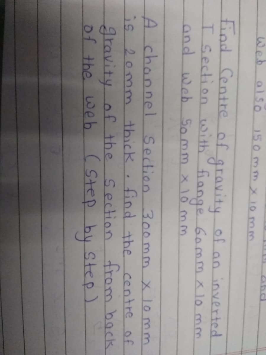 Web also
150mmX 10 mm
find Centre of gravity of an inverted
I Section with
and web 5omm x 1o mm
fiange Gommx 10 mm
A chaonel Section 300mm x lo mm
find the centre of
from back
is 20mnm thick
gravity of the Section
of the web ( Step by Step)
