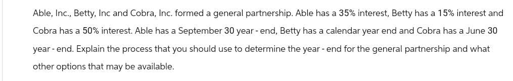 Able, Inc., Betty, Inc and Cobra, Inc. formed a general partnership. Able has a 35% interest, Betty has a 15% interest and
Cobra has a 50% interest. Able has a September 30 year-end, Betty has a calendar year end and Cobra has a June 30
year-end. Explain the process that you should use to determine the year-end for the general partnership and what
other options that may be available.