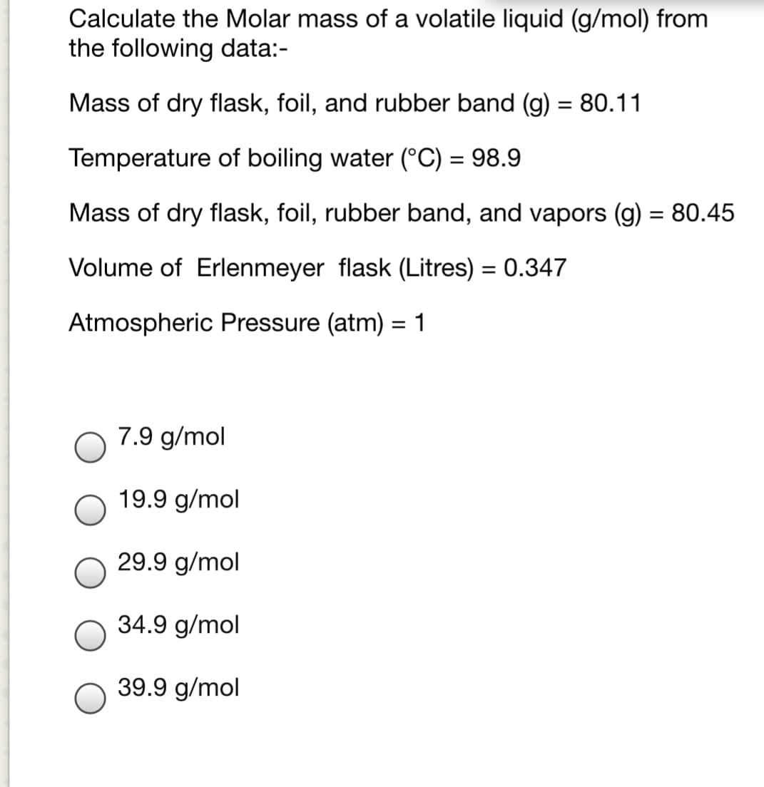 Calculate the Molar mass of a volatile liquid (g/mol) from
the following data:-
Mass of dry flask, foil, and rubber band (g) = 80.11
%3D
Temperature of boiling water (°C) = 98.9
Mass of dry flask, foil, rubber band, and vapors (g) = 80.45
Volume of Erlenmeyer flask (Litres) = 0.347
Atmospheric Pressure (atm) = 1
7.9 g/mol
19.9 g/mol
29.9 g/mol
34.9 g/mol
39.9 g/mol
