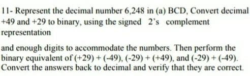 11- Represent the decimal number 6,248 in (a) BCD, Convert decimal
+49 and +29 to binary, using the signed 2's complement
representation
and enough digits to accommodate the numbers. Then perform the
binary equivalent of (+29) + (-49), (-29) + (+49), and (-29) + (-49).
Convert the answers back to decimal and verify that they are correct.
