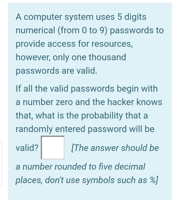 A computer system uses 5 digits
numerical (from 0 to 9) passwords to
provide access for resources,
however, only one thousand
passwords are valid.
If all the valid passwords begin with
a number zero and the hacker knows
that, what is the probability that a
randomly entered password will be
valid?
[The answer should be
a number rounded to five decimal
places, don't use symbols such as %]
