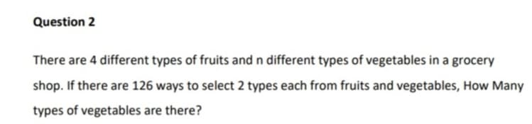 There are 4 different types of fruits and n different types of vegetables in a grocery
shop. If there are 126 ways to select 2 types each from fruits and vegetables, How Many
types of vegetables are there?
