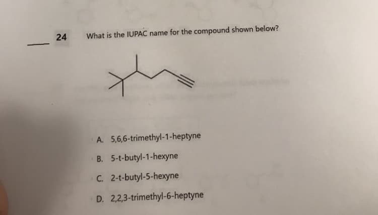 -
24 What is the IUPAC name for the compound shown below?
t
5,6,6-trimethyl-1-heptyne
A.
B. 5-t-butyl-1-hexyne
C. 2-t-butyl-5-hexyne
D. 2,2,3-trimethyl-6-heptyne