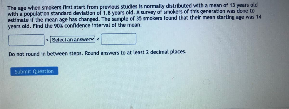 The age when smokers first start from previous studies is normally distributed with a mean of 13 years old
with a population standard deviation of 1.8 years old. A survey of smokers of this generation was done to
estimate if the mean age has changed. The sample of 35 smokers found that their mean starting age was 14
years old. Find the 90% confidence interval of the mean.
<Select an answer <
Do not round in between steps. Round answers to at least 2 decimal places.
Submit Question