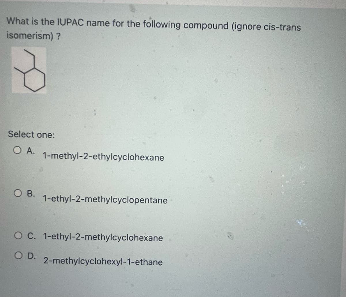 What is the IUPAC name for the following compound (ignore cis-trans
isomerism) ?
Select one:
O A.
OB.
1-methyl-2-ethylcyclohexane
1-ethyl-2-methylcyclopentane
O C. 1-ethyl-2-methylcyclohexane
O D.
2-methylcyclohexyl-1-ethane